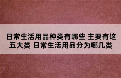 日常生活用品种类有哪些 主要有这五大类 日常生活用品分为哪几类